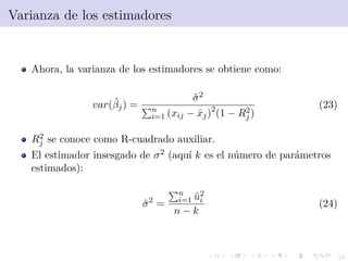 21
Varianza de los estimadores
Ahora, la varianza de los estimadores se obtiene como:
var(ˆβj) =
ˆσ2
n
i=1 (xij − ¯xj)2
(1 − R2
j )
(23)
R2
j se conoce como R-cuadrado auxiliar.
El estimador insesgado de σ2 (aqu´ı k es el n´umero de par´ametros
estimados):
ˆσ2
=
n
i=1 ˆu2
i
n − k
(24)
 