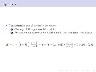 23
Ejemplo
Continuando con el ejemplo de clases:
1 Obtenga el R2
ajustado del modelo.
2 Reproducir los ejercicios en Excel y en R para conﬁrmar resultados.
¯R2
= 1 − 1 − R2 n − 1
n − k
= 1 − (1 − 0,57742) ∗
8 − 1
8 − 2
= 0,5070 (26)
 