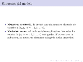 26
Supuestos del modelo
Muestreo aleatorio. Se cuenta con una muestra aleatoria de
tama˜no n (xi, yi : i = 1, 2, 3, ..., n).
Variaci´on muestral de la variable explicativas. No todos los
valores de (xi : i = 1, 2, 3, ..., n) son iguales. S´ı xi varia en la
poblaci´on, las muestras aleatorias recoger´an dicha propiedad.
 