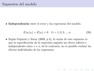 27
Supuestos del modelo
Independencia entre el error y las regresoras del modelo.
E[ui|xi] = E[ui] = 0 ∀i = 1, 2, 3, ..., n (28)
Seg´un Gujarati y Swan (2009, p.4), la raz´on de este supuesto es
que la especiﬁcaci´on de la regresi´on supon´ıa un efecto aditivo e
independiente entre x e u, de lo contrario, no es posible evaluar los
efectos individuales de las regresoras.
 
