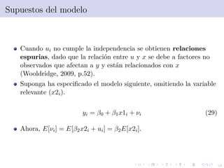 28
Supuestos del modelo
Cuando ui no cumple la independencia se obtienen relaciones
espurias, dado que la relaci´on entre u y x se debe a factores no
observados que afectan a y y est´an relacionados con x
(Wooldridge, 2009, p.52).
Suponga ha especiﬁcado el modelo siguiente, omitiendo la variable
relevante (x2i).
yi = β0 + β1x1i + νi (29)
Ahora, E[νi] = E[β2x2i + ui] = β2E[x2i].
 