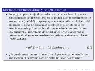 29
Desempe˜no en matem´aticas y desayuno escolar
Suponga el porcentaje de estudiantes que aprueban el examen
estandarizado de matem´aticas en el primer a˜no de bachillerato de
una escuela (math10). Suponga que se desea estimar el efecto del
programa federal de desayunos escolares (que se otorga a los
estudiantes m´as pobres) sobre el desempe˜no de los estudiantes.
Sea lnchprg el porcentaje de estudiantes beneﬁciados con el
programa de desayunos escolares, se estima la siguiente relaci´on
(MEAP93.txt).
ˆmath10 = 3,14 − 0,319lnchprg + u (30)
¿Se puede creer que un aumento en el porcentaje de estudiantes
que reciben el desayuno escolar cause un peor desempe˜no?
 