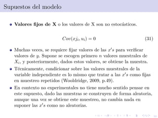 30
Supuestos del modelo
Valores ﬁjos de X o los valores de X son no estoc´asticos.
Cov(xji, ui) = 0 (31)
Muchas veces, se requiere ﬁjar valores de las x s para veriﬁcar
valores de y. Supone se escogen primero n valores muestrales de
Xi, y posteriormente, dados estos valores, se obtiene la muestra.
T´ecnicamente, condicionar sobre los valores muestrales de la
variable independiente es lo mismo que tratar a las x s como ﬁjas
en muestreo repetidos (Wooldridge, 2009, p.49).
En contexto no experimentales no tiene mucho sentido pensar en
este supuesto, dado las muestras se construyen de forma aleatoria,
aunque una vez se obtiene este muestreo, no cambia nada en
suponer las x s como no aleatorias.
 