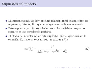 31
Supuestos del modelo
Multicolinealidad. No hay ninguna relaci´on lineal exacta entre los
regresores, esto implica que no ninguna variable es constante.
Este supuesto permite correlaci´on entre las variables, lo que no
permite es una correlaci´on perfecta.
El efecto de la violaci´on de este supuesto, puede apreciarse en la
ecuaci´on 23, dado el R-cuadrado auxiliar (R2
j ).
var(ˆβj) =
ˆσ2
n
i=1 (xij − ¯xj)2
(1 − R2
j )
(32)
 