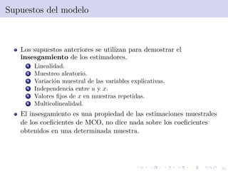 32
Supuestos del modelo
Los supuestos anteriores se utilizan para demostrar el
insesgamiento de los estimadores.
1 Linealidad.
2 Muestreo aleatorio.
3 Variaci´on muestral de las variables explicativas.
4 Independencia entre u y x.
5 Valores ﬁjos de x en muestras repetidas.
6 Multicolinealidad.
El insesgamiento es una propiedad de las estimaciones muestrales
de los coeﬁcientes de MCO, no dice nada sobre los coeﬁcientes
obtenidos en una determinada muestra.
 
