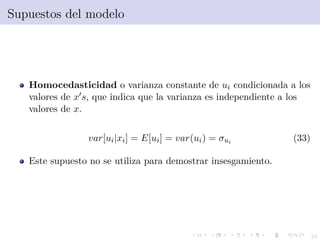 33
Supuestos del modelo
Homocedasticidad o varianza constante de ui condicionada a los
valores de x s, que indica que la varianza es independiente a los
valores de x.
var[ui|xi] = E[ui] = var(ui) = σui (33)
Este supuesto no se utiliza para demostrar insesgamiento.
 
