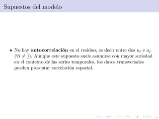 34
Supuestos del modelo
No hay autocorrelaci´on en el residuo, es decir entre dos ui e uj
(∀i = j). Aunque este supuesto suele asumirse con mayor seriedad
en el contexto de las series temporales, los datos transversales
pueden presentar correlaci´on espacial.
 