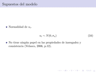 35
Supuestos del modelo
Normalidad de ui.
ui ∼ N(0, σu) (34)
No tiene ning´un papel en las propiedades de insesgadez y
consistencia (Velasco, 2006, p.12).
 