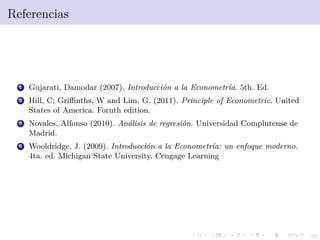37
Referencias
1 Gujarati, Damodar (2007). Introducci´on a la Econometr´ıa. 5th. Ed.
2 Hill, C; Griﬃnths, W and Lim, G. (2011). Principle of Econometric. United
States of America. Foruth edition.
3 Novales, Alfonso (2010). An´alisis de regresi´on. Universidad Complutense de
Madrid.
4 Wooldridge, J. (2009). Introducci´on a la Econometr´ıa: un enfoque moderno.
4ta. ed. Michigan State University. Cengage Learning
 