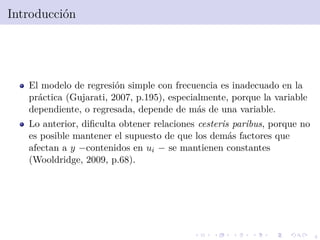 4
Introducci´on
El modelo de regresi´on simple con frecuencia es inadecuado en la
pr´actica (Gujarati, 2007, p.195), especialmente, porque la variable
dependiente, o regresada, depende de m´as de una variable.
Lo anterior, diﬁculta obtener relaciones cesteris paribus, porque no
es posible mantener el supuesto de que los dem´as factores que
afectan a y −contenidos en ui − se mantienen constantes
(Wooldridge, 2009, p.68).
 