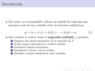 5
Introducci´on
Por tanto, es recomendable utilizar un modelo de regresi´on que
incorpore m´as de una variable entre los factores explicativos.
yi = β0 + β1x1i + β2x2i + ... + βkxki + ui (1)
Este modelo se conoce como el regresi´on m´ultiple, y permite:
1 Explicar una mayor proporci´on de la variaci´on de Y .
2 Evitar sesgo ocasionado por variable omitida.
3 Incorporar formas funcionales.
4 Garantizar el efecto ceteris paribus.
5 Estudiar cambios simult´aneos entre variables.
 