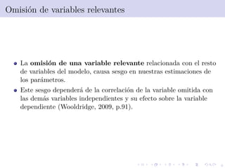 6
Omisi´on de variables relevantes
La omisi´on de una variable relevante relacionada con el resto
de variables del modelo, causa sesgo en nuestras estimaciones de
los par´ametros.
Este sesgo depender´a de la correlaci´on de la variable omitida con
las dem´as variables independientes y su efecto sobre la variable
dependiente (Wooldridge, 2009, p.91).
 