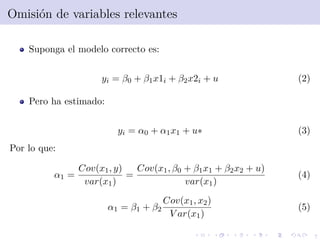 7
Omisi´on de variables relevantes
Suponga el modelo correcto es:
yi = β0 + β1x1i + β2x2i + u (2)
Pero ha estimado:
yi = α0 + α1x1 + u∗ (3)
Por lo que:
α1 =
Cov(x1, y)
var(x1)
=
Cov(x1, β0 + β1x1 + β2x2 + u)
var(x1)
(4)
α1 = β1 + β2
Cov(x1, x2)
V ar(x1)
(5)
 