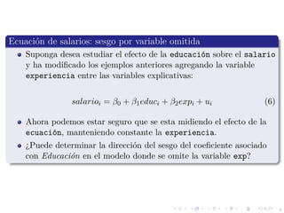 8
Ecuaci´on de salarios: sesgo por variable omitida
Suponga desea estudiar el efecto de la educaci´on sobre el salario
y ha modiﬁcado los ejemplos anteriores agregando la variable
experiencia entre las variables explicativas:
salarioi = β0 + β1educi + β2expi + ui (6)
Ahora podemos estar seguro que se esta midiendo el efecto de la
ecuaci´on, manteniendo constante la experiencia.
¿Puede determinar la direcci´on del sesgo del coeﬁciente asociado
con Educaci´on en el modelo donde se omite la variable exp?
 