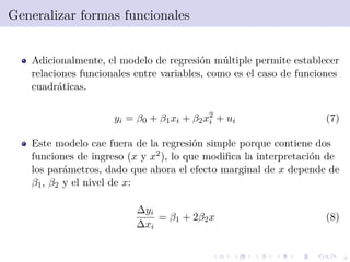 9
Generalizar formas funcionales
Adicionalmente, el modelo de regresi´on m´ultiple permite establecer
relaciones funcionales entre variables, como es el caso de funciones
cuadr´aticas.
yi = β0 + β1xi + β2x2
i + ui (7)
Este modelo cae fuera de la regresi´on simple porque contiene dos
funciones de ingreso (x y x2), lo que modiﬁca la interpretaci´on de
los par´ametros, dado que ahora el efecto marginal de x depende de
β1, β2 y el nivel de x:
∆yi
∆xi
= β1 + 2β2x (8)
 