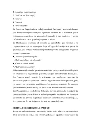 1. Estructura Organizacional
2. Planificación (Estrategia)
3. Recursos
4. Procesos
5. Procedimientos
La Estructura Organizacional es la jerarquía de funciones y responsabilidades
que define una organización para lograr sus objetivos. Es la manera en que la
organización organiza a su personal, de acuerdo a sus funciones y tareas,
definiendo así el papel que ellos juegan en la misma.
La Planificación constituye al conjunto de actividades que permiten a la
organización trazar un mapa para llegar al logro de los objetivos que se ha
planteado. Una correcta planificación permite responder las siguientes preguntas
en una organización:
• ¿A dónde queremos llegar?
• ¿Qué vamos hacer para lograrlo?
• ¿Cómo lo vamos hacer?
• ¿Qué vamos a necesitar?
El Recurso es todo aquello que vamos a necesitar para poder alcanzar el logro de
los objetivos de la organización (personas, equipos, infraestructura, dinero, etc.).
Los Procesos son el conjunto de actividades que transforman elementos de
entradas en producto o servicio. Todas las organizaciones tienen procesos, pero
no siempre se encuentran identificados. Los procesos requieren de recursos,
procedimientos, planificación y las actividades, así como sus responsables.
Los Procedimientos son la forma de llevar a cabo un proceso. Es el conjunto de
pasos detallados que se deben de realizar para poder transformar los elementos
de entradas del proceso en producto o servicio. Dependiendo de la complejidad,
la organización decide si documentar o no los procedimientos.
SISTEMA DE GESTIÓN DE LA CALIDAD
Todos estos elementos descritos anteriormente, están relacionados entre sí (de
ahí a que es un sistema) y su vez son gestionados a partir de tres procesos de
 