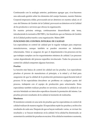 Continuando con la analogía anterior, podríamos agregar que, si no hacemos
una adecuada gestión sobre los elementos del cuerpo humano, nuestro Sistema
Corporal empezará a fallar, provocando así un deterioro en nuestra salud, en el
caso del Sistema de Gestión de la Calidad, provocará un deterioro en la Calidad
de los productos o servicios que ofrezca la organización.
En nuestra próxima entrega, continuaremos desarrollando este tema,
introduciendo la normativa ISO 9001 y los beneficios que un Sistema de Gestión
de la Calidad podría traerle a una organización. Mateo.2009
FUNCIONES DEL CONTROL INTEGRAL DE CALIDAD
Los especialistas en control de calidad por lo regular trabajan para empresas
manufactureras, aunque también se pueden encontrar en industrias
relacionadas. Estos se aseguran de que el departamento o los procesos con los
que trabajan cumplan con los requerimientos mínimos de calidad. Los procesos
varían dependiendo del proceso específico involucrado. Todos los procesos de
control de calidad comparten algunas funciones.
Pruebas
La función más básica de control de calidad son las pruebas. Los especialistas
prueban el proceso de manufactura al principio, a la mitad y al final para
asegurarse de que la calidad de la producción permanezca igual durante todo el
proceso. Si los especialistas descubren un problema en cualquier punto del
proceso, trabajarán con el equipo de producción para solucionarlo. Estos
especialistas también realizan pruebas en servicios, evaluando la calidad de un
servicio brindado en intervalos específicos durante la prestación del mismo. Las
pruebas proveen resultados de la calidad al momento de realizarlas.
Monitoreo
El monitoreo consiste en una serie de pruebas que los especialistas en control de
calidad realizan de manera regular. El especialista repite las pruebas y archiva los
resultados de cada una. Después de que se hayan realizado varias, se revisan los
resultados y se buscan tendencias en la calidad. Si la calidad ha disminuido, se
aumentará la cantidad de pruebasenesaárea.Silacalidadsemantieneoaumenta,
 