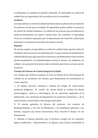 se disminuirá la cantidad de pruebas realizadas. El especialista en control de
calidad hará un seguimiento de las tendencias de los resultados.
Auditoría
Los especialistas en control de calidad también realizan auditorías de la calidad de
los procesos con los que no trabajan. El especialista podría auditar los procesos
de control de calidad realizados o la calidad de los procesos que actualmente no
tienen procedimientos de control. Cuando hace una auditoría, el especialista
revisa los resultados reportados por el departamento de control de calidad para
determinar si realizaron sus pruebas de manera correcta.
Reportes
De manera regular, el especialista en control de calidad emite reportes sobre los
resultados de los procesos a la administración. Un gran número de problemas de
calidad indicaría que algo está mal en el proceso y probablemente existan muchos
clientes insatisfechos. Los administradores revisan el número de problemas de
calidad y en qué parte del proceso están ocurriendo para tomar acciones que los
resuelvan.
Ventajas del Sistema de Control Integral de Calidad.
Las ventajas que tendría la empresa al crear su Sistema de Control Integral de
Calidad de sus productos son muchos, pero básicamente los resumiremos en
cuatro aspectos:
1.- El sistema previene, minimiza o elimina los riesgos de comercializar
productos peligrosos. El control de diseño donde se evalúan los efectos
farmacológicos, clínicos y toxicológicos de las sustancias empleadas en la
elaboración, y los productos de degradación de productos terminados, y de la
materia prima, nos permiten evitar riesgos potenciales.
2.- El sistema garantiza la eficacia del producto. Los estudios de
Biodisponibilidad, y los Test de Disolución y de Estabilidad aplicados a los
mismos, aseguran una forma farmacéutica eficaz durante el tiempo de uso
determinado.
3.- Además, el sistema garantiza que el producto cumpla con los requisitos
legales establecidos. Anteriormente y en algunos casos hasta la actualidad, la
 