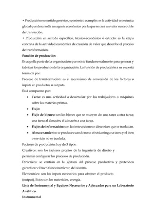 • Producción en sentido genérico, económico o amplio: es la actividad económica
global que desarrolla un agente económico por la que se crea un valor susceptible
de transacción.
• Producción en sentido específico, técnico-económico o estricto: es la etapa
concreta de la actividad económica de creación de valor que describe el proceso
de transformación.
Función de producción:
Es aquella parte de la organización que existe fundamentalmente para generar y
fabricar los productos de la organización. La función de producción a su vez está
formada por:
Proceso de transformación: es el mecanismo de conversión de los factores o
inputs en productos u outputs.
Está compuesto por:
 Tarea: es una actividad a desarrollar por los trabajadores o máquinas
sobre las materias primas.
 Flujo:
 Flujo de bienes: son los bienes que se mueven de: una tarea a otra tarea;
una tarea al almacén; el almacén a una tarea.
 Flujos de información: son las instrucciones o directrices que se trasladan.
 Almacenamiento: se produce cuando no se efectúa ninguna tarea y el bien
o servicio no se traslada.
Factores de producción: hay de 3 tipos:
Creativos: son los factores propios de la ingeniería de diseño y
permiten configurar los procesos de producción.
Directivos: se centran en la gestión del proceso productivo y pretenden
garantizar el buen funcionamiento del sistema.
Elementales: son los inputs necesarios para obtener el producto
(output). Estos son los materiales, energía.
Lista de Instrumental y Equipos Necesarios y Adecuados para un Laboratorio
Analítico.
Instrumental
 