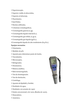 • Espectroscopio,
• Espectro visible al ultravioleta,
• Espectro al infrarrojo,
• Fluorómetro,
• Karl-Fisher,
• Buretas calibradas,
• Columnas cromatográficas,
• Cromatografía gaseosa (c.g),
• Cromatografía líquido total (t.l.c),
• Cromatografía gas-sólida, (c.g.s),
• Cromatografía gas-líquida (g.l.c),
•Cromatografía líquida de alto rendimiento (h.p.l.c).
Equipos necesarios:
• Polarímetro,
• Medidor de pH,
• Aparato para determinar punto de fusión,
• Viscosímetro,
• Microscopios,
• Refrigerador,
• Densímetros,
• Balanza analítica,
• Baño termorregulado,
• Test de desintegración
• Test de disolución,
• Centrífuga,
• Aparato de Kjeldahl y Soxhlet.
• Destilador de agua,
• Destilador con arrastre de vapor
• Estufa convencional y de vacío, (Bomba de vacío),
• Desecadores,
• Autoclave,
 