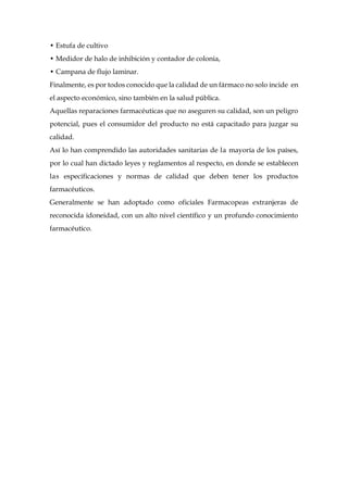 • Estufa de cultivo
• Medidor de halo de inhibición y contador de colonia,
• Campana de flujo laminar.
Finalmente, es por todos conocido que la calidad de un fármaco no solo incide en
el aspecto económico, sino también en la salud pública.
Aquellas reparaciones farmacéuticas que no aseguren su calidad, son un peligro
potencial, pues el consumidor del producto no está capacitado para juzgar su
calidad.
Así lo han comprendido las autoridades sanitarias de la mayoría de los países,
por lo cual han dictado leyes y reglamentos al respecto, en donde se establecen
las especificaciones y normas de calidad que deben tener los productos
farmacéuticos.
Generalmente se han adoptado como oficiales Farmacopeas extranjeras de
reconocida idoneidad, con un alto nivel científico y un profundo conocimiento
farmacéutico.
 
