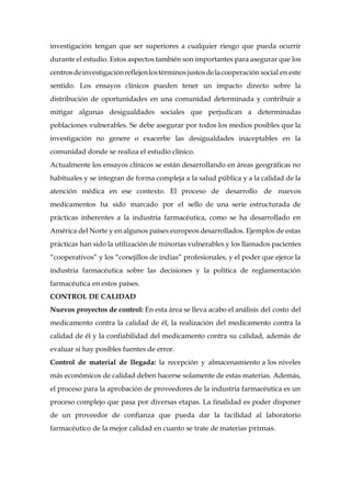 investigación tengan que ser superiores a cualquier riesgo que pueda ocurrir
durante el estudio. Estos aspectos también son importantes para asegurar que los
centrosdeinvestigaciónreflejenlostérminosjustosdelacooperación social en este
sentido. Los ensayos clínicos pueden tener un impacto directo sobre la
distribución de oportunidades en una comunidad determinada y contribuir a
mitigar algunas desigualdades sociales que perjudican a determinadas
poblaciones vulnerables. Se debe asegurar por todos los medios posibles que la
investigación no genere o exacerbe las desigualdades inaceptables en la
comunidad donde se realiza el estudio clínico.
Actualmente los ensayos clínicos se están desarrollando en áreas geográficas no
habituales y se integran de forma compleja a la salud pública y a la calidad de la
atención médica en ese contexto. El proceso de desarrollo de nuevos
medicamentos ha sido marcado por el sello de una serie estructurada de
prácticas inherentes a la industria farmacéutica, como se ha desarrollado en
América del Norte y en algunos países europeos desarrollados. Ejemplos de estas
prácticas han sido la utilización de minorías vulnerables y los llamados pacientes
“cooperativos” y los “conejillos de indias” profesionales, y el poder que ejerce la
industria farmacéutica sobre las decisiones y la política de reglamentación
farmacéutica en estos países.
CONTROL DE CALIDAD
Nuevos proyectos de control: En esta área se lleva acabo el análisis del costo del
medicamento contra la calidad de él, la realización del medicamento contra la
calidad de él y la confiabilidad del medicamento contra su calidad, además de
evaluar si hay posibles fuentes de error.
Control de material de llegada: la recepción y almacenamiento a los niveles
más económicos de calidad deben hacerse solamente de estas materias. Además,
el proceso para la aprobación de proveedores de la industria farmacéutica es un
proceso complejo que pasa por diversas etapas. La finalidad es poder disponer
de un proveedor de confianza que pueda dar la facilidad al laboratorio
farmacéutico de la mejor calidad en cuanto se trate de materias primas.
 