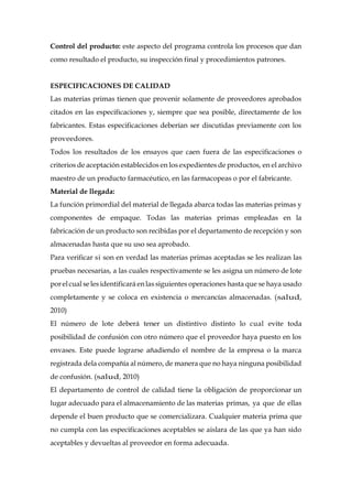 Control del producto: este aspecto del programa controla los procesos que dan
como resultado el producto, su inspección final y procedimientos patrones.
ESPECIFICACIONES DE CALIDAD
Las materias primas tienen que provenir solamente de proveedores aprobados
citados en las especificaciones y, siempre que sea posible, directamente de los
fabricantes. Estas especificaciones deberían ser discutidas previamente con los
proveedores.
Todos los resultados de los ensayos que caen fuera de las especificaciones o
criterios de aceptación establecidos en los expedientes de productos, en el archivo
maestro de un producto farmacéutico, en las farmacopeas o por el fabricante.
Material de llegada:
La función primordial del material de llegada abarca todas las materias primas y
componentes de empaque. Todas las materias primas empleadas en la
fabricación de un producto son recibidas por el departamento de recepción y son
almacenadas hasta que su uso sea aprobado.
Para verificar si son en verdad las materias primas aceptadas se les realizan las
pruebas necesarias, a las cuales respectivamente se les asigna un número de lote
por elcual se les identificará en las siguientes operaciones hasta que se haya usado
completamente y se coloca en existencia o mercancías almacenadas. (salud,
2010)
El número de lote deberá tener un distintivo distinto lo cual evite toda
posibilidad de confusión con otro número que el proveedor haya puesto en los
envases. Este puede lograrse añadiendo el nombre de la empresa o la marca
registrada dela compañía al número, de manera que no haya ninguna posibilidad
de confusión. (salud, 2010)
El departamento de control de calidad tiene la obligación de proporcionar un
lugar adecuado para el almacenamiento de las materias primas, ya que de ellas
depende el buen producto que se comercializara. Cualquier materia prima que
no cumpla con las especificaciones aceptables se aislara de las que ya han sido
aceptables y devueltas al proveedor en forma adecuada.
 