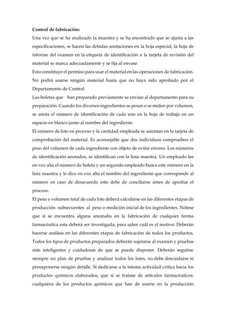 Control de fabricación:
Una vez que se ha analizado la muestra y se ha encontrado que se ajusta a las
especificaciones, se hacen las debidas anotaciones en la hoja especial, la hoja de
informe del examen en la etiqueta de identificación o la tarjeta de revisión del
material se marca adecuadamente y se fija al envase.
Esto constituye el permiso para usar el material en las operaciones de fabricación.
No podrá usarse ningún material hasta que no haya sido aprobado por el
Departamento de Control.
Las boletas que han preparado previamente se envían al departamento para su
preparación. Cuando los diversos ingredientes se pesan o se miden por volumen,
se anota el número de identificación de cada uno en la hoja de trabajo en un
espacio en blanco junto al nombre del ingrediente.
El número de lote en proceso y la cantidad empleada se asientan en la tarjeta de
comprobación del material. Es aconsejable que dos individuos comprueben el
peso del volumen de cada ingrediente con objeto de evitar errores. Los números
de identificación anotados, se identifican con la lista maestra. Un empleado lee
en voz alta el número de boleta y un segundo empleado busca este número en la
lista maestra y le dice en voz alta el nombre del ingrediente que corresponde al
número en caso de desacuerdo esto debe de conciliarse antes de aprobar el
proceso.
El peso o volumen total de cada lote deberá calcularse en las diferentes etapas de
producción subsecuentes al peso o medición inicial de los ingredientes. Nótese
que si se encuentra alguna anomalía en la fabricación de cualquier forma
farmacéutica esta deberá ser investigada, para saber cuál es el motivo. Deberán
hacerse análisis en las diferentes etapas de fabricación de todos los productos.
Todos los tipos de productos preparados deberán sujetarse al examen y pruebas
más inteligentes y cuidadosas de que se puede disponer. Deberán seguirse
siempre un plan de pruebas y analizar todos los lotes, no debe descuidarse ni
presuponerse ningún detalle. Si dedicarse a la misma actividad crítica hacia los
productos químicos elaborados, que si se tratase de artículos farmacéuticos;
cualquiera de los productos químicos que han de usarse en la producción
 