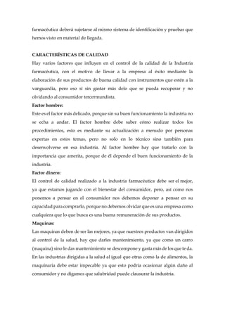 farmacéutica deberá sujetarse al mismo sistema de identificación y pruebas que
hemos visto en material de llegada.
CARACTERÍSTICAS DE CALIDAD
Hay varios factores que influyen en el control de la calidad de la Industria
farmacéutica, con el motivo de llevar a la empresa al éxito mediante la
elaboración de sus productos de buena calidad con instrumentos que estén a la
vanguardia, pero eso sí sin gastar más delo que se pueda recuperar y no
olvidando al consumidor tercermundista.
Factor hombre:
Este es el factor más delicado, porque sin su buen funcionamiento la industria no
se echa a andar. El factor hombre debe saber cómo realizar todos los
procedimientos, esto es mediante su actualización a menudo por personas
expertas en estos temas, pero no solo en lo técnico sino también para
desenvolverse en esa industria. Al factor hombre hay que tratarlo con la
importancia que amerita, porque de él depende el buen funcionamiento de la
industria.
Factor dinero:
El control de calidad realizado a la industria farmacéutica debe ser el mejor,
ya que estamos jugando con el bienestar del consumidor, pero, así como nos
ponemos a pensar en el consumidor nos debemos deponer a pensar en su
capacidad para comprarlo, porque no debemos olvidar que es una empresa como
cualquiera que lo que busca es una buena remuneración de sus productos.
Maquinas:
Las maquinas deben de ser las mejores, ya que nuestros productos van dirigidos
al control de la salud, hay que darles mantenimiento, ya que como un carro
(maquina) sino le das mantenimiento se descompone y gasta másde losque te da.
En las industrias dirigidas a la salud al igual que otras como la de alimentos, la
maquinaria debe estar impecable ya que esto podría ocasionar algún daño al
consumidor y no digamos que salubridad puede clausurar la industria.
 