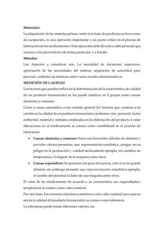 Materiales:
La adquisición de las materias primas, tanto si se trata de productos activos como
de excipientes, es una operación importante y un punto crítico en el proceso de
fabricacióndelosmedicamentos.Estaoperación debe llevarla a cabo personal que
conozca a los proveedores de forma particular y a fondo.
Métodos:
Los Aspectos a considerar son: La necesidad de decisiones superiores,
apreciación de las necesidades del sistema, separación de autoridad para
prevenir conflictos de intereses entre varios niveles administrativos.
MEDICIÓN DE CALIDAD
Los factores que pueden influir en la determinación de la característica de calidad
de un producto farmacéutico se los puede clasificar en 2 grupos como causas
aleatorias y comunes.
Como a causa esporádica como manejo general los factores que conduce a un
cambio en la calidad de un producto farmacéutico podemos citar personal, factor
ambiental, material y métodos empleados en la elaboración del producto y estas
alteraciones en el medicamento se conoce como variabilidad en el proceso de
fabricación.
 Causas aleatorias y comunes: Estos son frecuentes difíciles de eliminar y
por tales efectos presentan una representación estadística, aunque no un
peligro en la producción y calidad medicamento ejemplo, los cambios de
temperatura, el degaste de la maquina entre otros.
 Causas esporádicas: Se presenta con poca frecuencia, este si se los puede
eliminar sin embargo presenta una representación estadística ejemplo,
el cambio del personal el daño de una maquina entre otros.
El valor de un medicamento de acuerdo a su característica sea organoléptico,
terapéuticas se conoce como valor nominal.
Por otro lado, los extremos máximos o mínimos a este valor nominal pero que no
afecta la calidad del producto farmacéutico se conoce como tolerancia.
La tolerancia puede tomar diferentes valores, así:
 