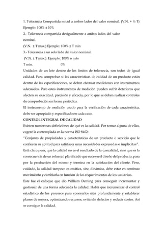 1. Tolerancia Compartida mitad a ambos lados del valor nominal. (V.N. + ½ T)
Ejemplo: 100% ± 10%
2.- Tolerancia compartida desigualmente a ambos lados del valor
nominal.
(V.N. ± T max.) Ejemplo: 100% ± T min
3.- Tolerancia a un solo lado del valor nominal.
(V.N. ± T máx.). Ejemplo: 100% o más
T min. 0%
Unidades de un lote dentro de los límites de tolerancia, son todos de igual
calidad. Para comprobar si las características de calidad de un producto están
dentro de las especificaciones, se deben efectuar mediciones con instrumentos
adecuados. Pero estos instrumentos de medición pueden sufrir deterioros que
afecten su exactitud, precisión y eficacia, por lo que se deben realizar controles
de comprobación en forma periódica.
El instrumento de medición usado para la verificación de cada característica,
debe ser apropiado y especificado en cada caso.
CONTROL INTEGRAL DE CALIDAD
Existen numerosas definiciones de qué es la calidad. Por tomar alguna de ellas,
cogeré la contemplada en la norma ISO 8402:
“Conjunto de propiedades y características de un producto o servicio que le
confieren su aptitud para satisfacer unas necesidades expresadas o implícitas”.
Está claro pues, que la calidad no es el resultado de la casualidad, sino que es la
consecuencia de un esfuerzo planificado que nace en el diseño del producto, pasa
por la producción del mismo y termina en la satisfacción del cliente. Pero,
cuidado, la calidad tampoco es estática, sino dinámica, debe estar en continuo
movimiento y cambiarla en función de los requerimientos de los usuarios.
Este fue el enfoque que dio William Deming para conseguir incrementar y
gestionar de una forma adecuada la calidad. Había que incrementar el control
estadístico de los procesos para conocerlos más profundamente y establecer
planes de mejora, optimizando recursos, evitando defectos y reducir costes. Así
se consigue la calidad.
 