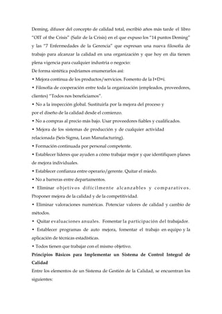 Deming, difusor del concepto de calidad total, escribió años más tarde el libro
“OIT of the Crisis” (Salir de la Crisis) en el que expuso los “14 puntos Deming”
y las “7 Enfermedades de la Gerencia” que expresan una nueva filosofía de
trabajo para alcanzar la calidad en una organización y que hoy en día tienen
plena vigencia para cualquier industria o negocio:
De forma sintética podríamos enumerarlos así:
• Mejora continua de los productos/servicios. Fomento de la I+D+i.
• Filosofía de cooperación entre toda la organización (empleados, proveedores,
clientes) “Todos nos beneficiamos”.
• No a la inspección global. Sustituirla por la mejora del proceso y
por el diseño de la calidad desde el comienzo.
• No a compras al precio más bajo. Usar proveedores fiables y cualificados.
• Mejora de los sistemas de producción y de cualquier actividad
relacionada (Seis Sigma, Lean Manufacturing).
• Formación continuada por personal competente.
• Establecer líderes que ayuden a cómo trabajar mejor y que identifiquen planes
de mejora individuales.
• Establecer confianza entre operario/gerente. Quitar el miedo.
• No a barreras entre departamentos.
• Eliminar o bjet iv os d ifíc ilment e alcanzable s y co mparat iv o s .
Proponer mejora de la calidad y de la competitividad.
• Eliminar valoraciones numéricas. Potenciar valores de calidad y cambio de
métodos.
• Quitar evaluaciones anuales. Fomentar la participación del trabajador.
• Establecer programas de auto mejora, fomentar el trabajo en equipo y la
aplicación de técnicas estadísticas.
• Todos tienen que trabajar con el mismo objetivo.
Principios Básicos para Implementar un Sistema de Control Integral de
Calidad
Entre los elementos de un Sistema de Gestión de la Calidad, se encuentran los
siguientes:
 