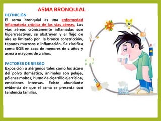 ASMA BRONQUIAL
DEFINICIÓN
El asma bronquial es una enfermedad
inflamatoria crónica de las vías aéreas. Las
vías aéreas crónicamente inflamadas son
hiperrreactivas, se obstruyen y el flujo de
aire es limitado por la bronco constricción,
tapones mucosos e inflamación. Se clasifica
como SOB en caso de menores de 2 años y
asma a mayores de 2 años.
FACTORES DE RIESGO
Exposición a alérgenos tales como los ácaro
del polvo doméstico, animales con pelaje,
pólenes mohos, humo de cigarrillo ejercicios,
emociones intensas. Existe abundante
evidencia de que el asma se presenta con
tendencia familiar.
 
