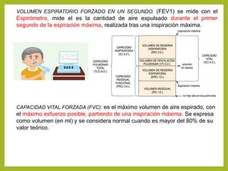 VOLUMEN ESPIRATORIO FORZADO EN UN SEGUNDO. (FEV1) se mide con el
Espirómetro, mide el es la cantidad de aire expulsado durante el primer
segundo de la espiración máxima, realizada tras una inspiración máxima.
CAPACIDAD VITAL FORZADA (FVC): es el máximo volumen de aire espirado, con
el máximo esfuerzo posible, partiendo de una inspiración máxima. Se expresa
como volumen (en ml) y se considera normal cuando es mayor del 80% de su
valor teórico.
 