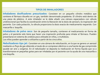 TIPOS DE INHALADORES
Inhaladores dosificadores presurizados: Consisten en un pequeño cilindro metálico que
contiene el fármaco disuelto en un gas, también denominado propelente. El cilindro está dentro de
una pieza de plástico. A este inhalador se le debe añadir una cámara espaciadora con válvula
unidireccional que facilita la coordinación entre la liberación de la dosis de aerosol y la inspiración del
paciente. Con cada pulsación, la válvula proporciona la dosis exacta de medicamento requerido. Con
mascarilla o boquilla.
Inhaladores de polvo seco: Son de pequeño tamaño, contienen el medicamento en forma de
polvo y el paciente solo tiene que hacer una inspiración profunda para inhalar el fármaco. Pueden
presentarse en sistema de unidosis poco utilizado en niños, o multidosis.
Los niños pueden aprender a utilizarlos a partir de los cinco años.
Nebulizadores tipo jet: Consisten en una cámara de nebulización, en la que se genera un aerosol
mediante un flujo de gas obtenido a través de un compresor eléctrico o una fuente de gas comprimido
(puede ser aire u oxígeno). En el nebulizador se deposita la medicación en forma líquida que va a
transformarse en pequeñas gotas para ser inhaladas por el paciente con la ayuda de una mascarilla o
una boquilla.
 