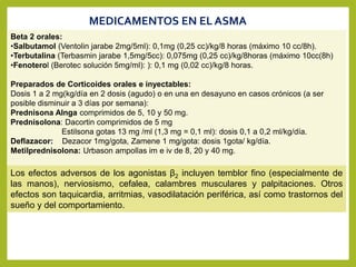 Beta 2 orales:
•Salbutamol (Ventolin jarabe 2mg/5ml): 0,1mg (0,25 cc)/kg/8 horas (máximo 10 cc/8h).
•Terbutalina (Terbasmin jarabe 1,5mg/5cc): 0,075mg (0,25 cc)/kg/8horas (máximo 10cc(8h)
•Fenoterol (Berotec solución 5mg/ml): ): 0,1 mg (0,02 cc)/kg/8 horas.
Preparados de Corticoides orales e inyectables:
Dosis 1 a 2 mg(kg/día en 2 dosis (agudo) o en una en desayuno en casos crónicos (a ser
posible disminuir a 3 días por semana):
Prednisona Alnga comprimidos de 5, 10 y 50 mg.
Prednisolona: Dacortin comprimidos de 5 mg
Estilsona gotas 13 mg /ml (1,3 mg = 0,1 ml): dosis 0,1 a 0,2 ml/kg/día.
Deflazacor: Dezacor 1mg/gota, Zamene 1 mg/gota: dosis 1gota/ kg/día.
Metilprednisolona: Urbason ampollas im e iv de 8, 20 y 40 mg.
MEDICAMENTOS EN EL ASMA
Los efectos adversos de los agonistas β2 incluyen temblor fino (especialmente de
las manos), nerviosismo, cefalea, calambres musculares y palpitaciones. Otros
efectos son taquicardia, arritmias, vasodilatación periférica, así como trastornos del
sueño y del comportamiento.
 