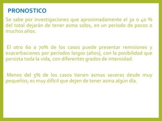 PRONOSTICO
Se sabe por investigaciones que aproximadamente el 30 o 40 %
del total dejarán de tener asma solos, en un período de pocos o
muchos años.
El otro 60 a 70% de los casos puede presentar remisiones y
exacerbaciones por períodos largos (años), con la posibilidad que
persista toda la vida, con diferentes grados de intensidad.
Menos del 5% de los casos tienen asmas severas desde muy
pequeños; es muy difícil que dejen de tener asma algún día.
 