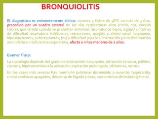 BRONQUIOLITIS
El diagnóstico es eminentemente clínico: rinorrea y fiebre de 38°C no más de 3 días,
precedido por un cuadro catarral de las vías respiratorias altas (rinitis, tos, con/sin
fiebre), que remite cuando se presentan síntomas respiratorios bajos; signos/ síntomas
de dificultad respiratoria (sibilancias, retracciones, quejido y aleteo nasal, taquipnea,
hipoxia/cianosis, subcrepitantes, tos) y dificultad para la alimentación y/o deshidratación
secundaria a insuficiencia respiratoria, afecta a niños menores de 2 años.
Examen físico:
La signología depende del grado de obstrucción: taquipnea, retracción torácica, palidez,
cianosis, hipersonoridad a la percusión, espiración prolongada, sibilancias, roncus.
En los casos más severos hay murmullo pulmonar disminuído o ausente, taquicardia,
ruídos cardíacos apagados, descenso de hígado y bazo, compromiso del estado general.
 