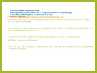 DirecciónGeneral de Epidemiología
Boletín Epidemiológico del Perú. SE 11-2019 (del 10 al 16 de marzo del 2019)
Situación Epidemiológica de la Neumonía en el Perú.
https://www.dge.gob.pe/portal/docs/vigilancia/boletines/2019/11.pdfEn menores de 5 años:
• Incremento del 12,8 % el número de episodios de neumonías con una incidencia acumulada de81,2
por cada 10 000 habitantes.
•Incremento del 23,7 % en el número de hospitalizaciones con una tasa de hospitalización de 36,7 por
cada 100 episodios de neumonías.
• Incremento del 32,8 % en el número de defunciones por neumonía.Tasa de mortalidad
de 8,8 por cada 100 000 habitantes.
• En la SE 40, se han reportado 2 defunciones por neumonía en menores de 5 años, procedentes
Raymondi (Ucayali).
 