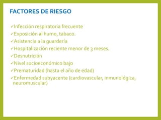 FACTORES DE RIESGO
Infección respiratoria frecuente
Exposición al humo, tabaco.
Asistencia a la guardería
Hospitalización reciente menor de 3 meses.
Desnutrición
Nivel socioeconómico bajo
Prematuridad (hasta el año de edad)
Enfermedad subyacente (cardiovascular, inmunológica,
neuromuscular)
 
