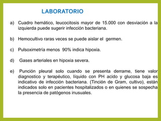 LABORATORIO
a) Cuadro hemático, leucocitosis mayor de 15.000 con desviación a la
izquierda puede sugerir infección bacteriana.
b) Hemocultivo raras veces se puede aislar el germen.
c) Pulsoximetría menos 90% indica hipoxia.
d) Gases arteriales en hipoxia severa.
e) Punción pleural solo cuando se presenta derrame, tiene valor
diagnostico y terapéutico, líquido con PH acido y glucosa baja es
indicativo de infección bacteriana. (Tinción de Gram, cultivo), están
indicados solo en pacientes hospitalizados o en quienes se sospecha
la presencia de patógenos inusuales.
 