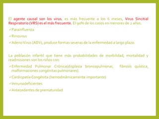 El agente causal son los virus, es más frecuente a los 6 meses, Virus Sincitial
Respiratorio (VRS) es el más frecuente. El 90% de los casos en menores de 2 años.
Parainfluenza
Rinovirus
AdenoVirus (ADV), produce formas severas de la enfermedad a largo plazo.
La población infantil que tiene más probabilidades de morbilidad, mortalidad y
readmisiones son los niños con:
Enfermedad Pulmonar Crónica(displasia broncopulmonar, fibrosis quística,
malformaciones congénitas pulmonares).
Cardiopatía Congénita (hemodinámicamente importante)
Inmunodeficientes
Antecedentes de prematuridad
 