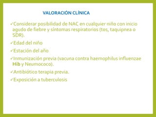 VALORACIÓN CLÍNICA
Considerar posibilidad de NAC en cualquier niño con inicio
agudo de fiebre y síntomas respiratorios (tos, taquipnea o
SDR).
Edad del niño
Estación del año
Inmunización previa (vacuna contra haemophilus influenzae
Hib y Neumococo).
Antibiótico terapia previa.
Exposición a tuberculosis
 
