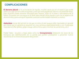 COMPLICACIONES
El derrame pleural es la acumulación de líquido, muchas veces pus en el espacio que existe
entre una capa que envuelve al pulmón y otra que está pegada por dentro a la pared del tórax.
Esta situación puede provocar dificultad para respirar, dolor en el tórax y persistencia de la
fiebre. Puncionar con una aguja en el tórax para extraer dicho liquido o pus con el objetivo de
aliviar al niño y para averiguar la posible causa de la enfermedad mediante su análisis.
Atelectásia (zonas del pulmón en las que no entra el aire porque están taponadas en general
por moco) que en general se resuelven en unas semanas espontáneamente o con fisioterapia
respiratoria (inflar globos, golpe-masaje sobre el tórax para movilizar las secreciones, etc.)
Puede haber secuelas a largo plazo como las bronquiectasias (dilatación de áreas de los
bronquios por debilitamiento de su pared) que pueden predisponer a presentar nuevas
neumonías en la misma localización del pulmón.
 