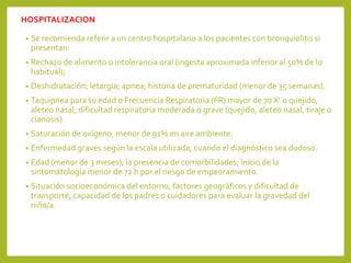 HOSPITALIZACION
• Se recomienda referir a un centro hospitalario a los pacientes con bronquiolitis si
presentan:
• Rechazo de alimento o intolerancia oral (ingesta aproximada inferior al 50% de lo
habitual);
• Deshidratación; letargia; apnea; historia de prematuridad (menor de 35 semanas).
• Taquipnea para su edad o Frecuencia Respiratoria (FR) mayor de 70 X’ o quejido,
aleteo nasal; dificultad respiratoria moderada o grave (quejido, aleteo nasal, tiraje o
cianosis).
• Saturación de oxígeno, menor de 91% en aire ambiente.
• Enfermedad graves según la escala utilizada; cuando el diagnóstico sea dudoso.
• Edad (menor de 3 meses); la presencia de comorbilidades; inicio de la
sintomatología menor de 72 h por el riesgo de empeoramiento.
• Situación socioeconómica del entorno, factores geográficos y dificultad de
transporte; capacidad de los padres o cuidadores para evaluar la gravedad del
niño/a.
 