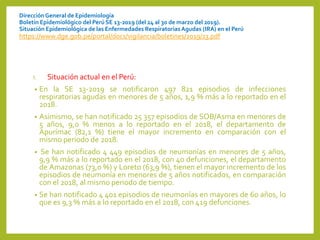 DirecciónGeneral de Epidemiología
Boletín Epidemiológico del Perú SE 13-2019 (del 24 al 30 de marzo del 2019).
Situación Epidemiológica de las Enfermedades RespiratoriasAgudas (IRA) en el Perú
https://www.dge.gob.pe/portal/docs/vigilancia/boletines/2019/13.pdf
I. Situación actual en el Perú:
• En la SE 13-2019 se notificaron 497 821 episodios de infecciones
respiratorias agudas en menores de 5 años, 1,9 % más a lo reportado en el
2018.
• Asimismo, se han notificado 25 357 episodios de SOB/Asma en menores de
5 años, 9,0 % menos a lo reportado en el 2018, el departamento de
Apurímac (82,1 %) tiene el mayor incremento en comparación con el
mismo periodo de 2018.
• Se han notificado 4 449 episodios de neumonías en menores de 5 años,
9,9 % más a lo reportado en el 2018, con 40 defunciones, el departamento
de Amazonas (73,0 %) y Loreto (63,9 %), tienen el mayor incremento de los
episodios de neumonía en menores de 5 años notificados, en comparación
con el 2018, al mismo periodo de tiempo.
• Se han notificado 4 401 episodios de neumonías en mayores de 60 años, lo
que es 9,3 % más a lo reportado en el 2018, con 419 defunciones.
 