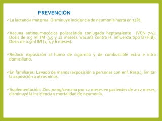 PREVENCIÓN
La lactancia materna: Disminuye incidencia de neumonía hasta en 32%.
Vacuna antineumocócica polisacárida conjugada heptavalente (VCN 7-v):
Dosis de 0.5 ml IM (3,5 y 12 meses). Vacuna contra H. influenza tipo B (HiB):
Dosis de 0.5ml IM (2, 4 y 6 meses).
Reducir exposición al humo de cigarrillo y de combustible extra e intra
domiciliario.
En familiares: Lavado de manos (exposición a personas con enf. Resp.), limitar
la exposición a otros niños.
Suplementación: Zinc 70mg/semana por 12 meses en pacientes de 2-12 meses,
disminuyó la incidencia y mortalidad de neumonía.
 