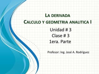 LA DERIVADA
CALCULO Y GEOMETRIA ANALITICA I
Profesor: Ing. José A. Rodríguez
Unidad # 3
Clase # 3
1era. Parte
 