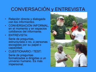 CONVERSACIÓN y ENTREVISTA
• Relación directa y dialogada
con los informantes.
• CONVERSACIÓN INFORMAL,
en el momento y en espacios
cotidianos del informante.
• ENTREVISTA:
Serie de preguntas,
estructurada o no, a personas
escogidas por su papel o
capacidad.
• CUESTIONARIO / TEST:
Serie de preguntas
formalizadas a dirigidas a un
universo humano. Es más
impersonal.
 