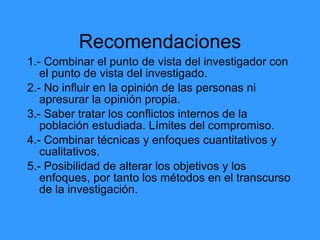 Recomendaciones
1.- Combinar el punto de vista del investigador con
el punto de vista del investigado.
2.- No influir en la opinión de las personas ni
apresurar la opinión propia.
3.- Saber tratar los conflictos internos de la
población estudiada. Límites del compromiso.
4.- Combinar técnicas y enfoques cuantitativos y
cualitativos.
5.- Posibilidad de alterar los objetivos y los
enfoques, por tanto los métodos en el transcurso
de la investigación.
 